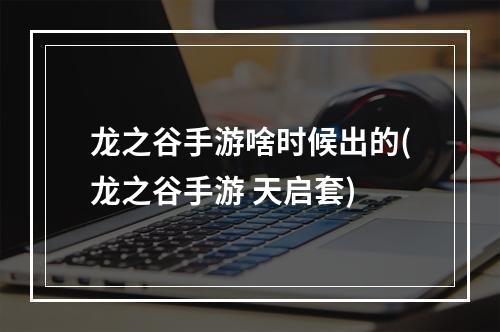 龙之谷手游啥时候出的(龙之谷手游 天启套)