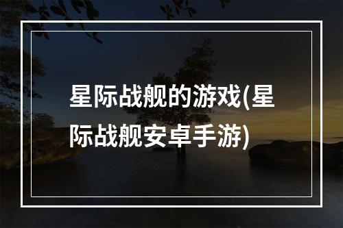 星际战舰的游戏(星际战舰安卓手游)