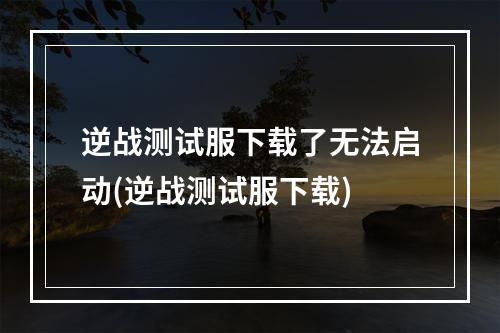 逆战测试服下载了无法启动(逆战测试服下载)