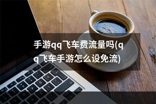 手游qq飞车费流量吗(qq飞车手游怎么设免流)