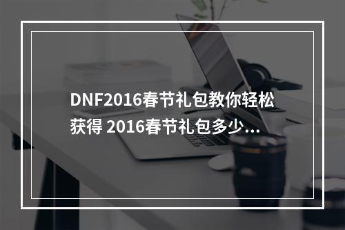 DNF2016春节礼包教你轻松获得 2016春节礼包多少钱？(DNF2016春节礼包攻略大公开 2016春节礼包限时抢购！)