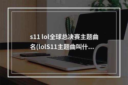 s11 lol全球总决赛主题曲名(lolS11主题曲叫什么 lolS11世界总决赛主题曲介绍)