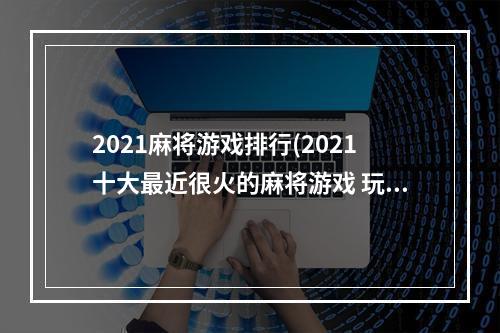 2021麻将游戏排行(2021十大最近很火的麻将游戏 玩家上瘾的麻将游戏合集)