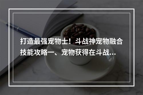 打造最强宠物士！斗战神宠物融合技能攻略一、宠物获得在斗战神中，宠物是非常重要的存在，可以提升玩家的实力。获得宠物的方式有几种：第一种是在副本关卡中掉落；第二种是