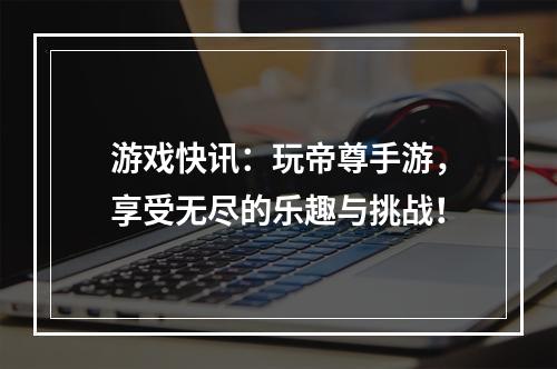 游戏快讯：玩帝尊手游，享受无尽的乐趣与挑战！