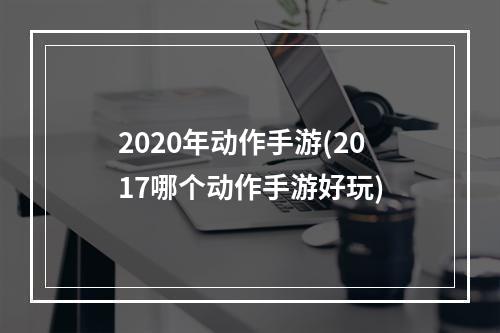 2020年动作手游(2017哪个动作手游好玩)