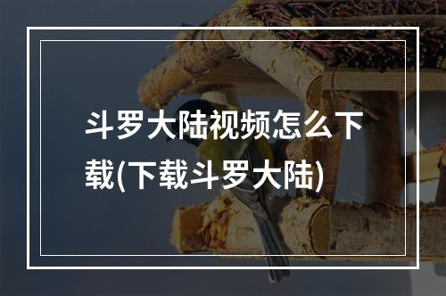 斗罗大陆视频怎么下载(下载斗罗大陆)