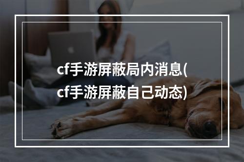 cf手游屏蔽局内消息(cf手游屏蔽自己动态)