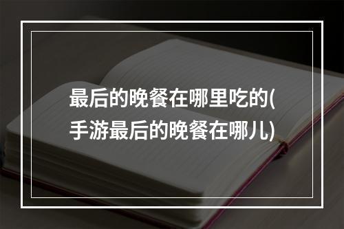 最后的晚餐在哪里吃的(手游最后的晚餐在哪儿)