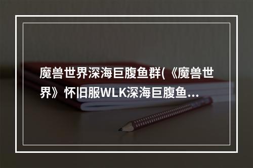 魔兽世界深海巨腹鱼群(《魔兽世界》怀旧服WLK深海巨腹鱼位置介绍 )