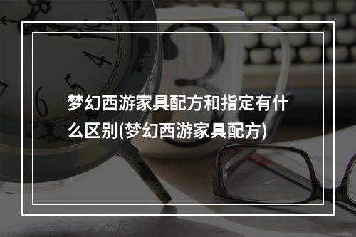 梦幻西游家具配方和指定有什么区别(梦幻西游家具配方)