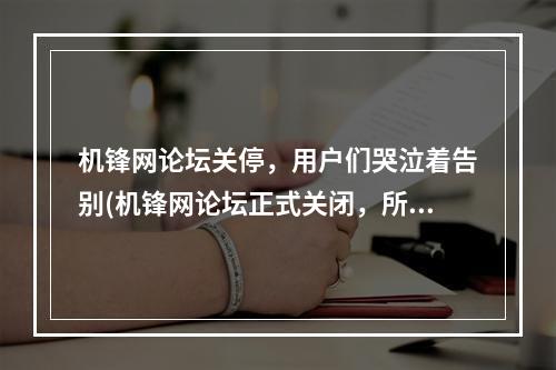 机锋网论坛关停，用户们哭泣着告别(机锋网论坛正式关闭，所有珍藏的回忆烟消云散)