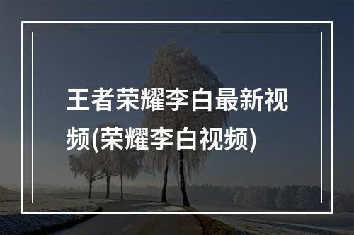 王者荣耀李白最新视频(荣耀李白视频)