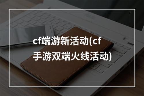 cf端游新活动(cf手游双端火线活动)