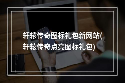 轩辕传奇图标礼包新网站(轩辕传奇点亮图标礼包)