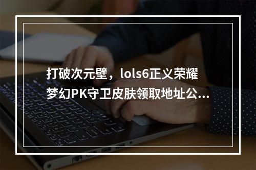 打破次元壁，lols6正义荣耀梦幻PK守卫皮肤领取地址公开！(只限PC)(萌新必看！lols6正义荣耀全球万人同时在线，凭击拳庆祝守卫皮肤狂欢！)