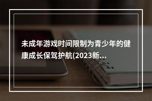 未成年游戏时间限制为青少年的健康成长保驾护航(2023新规)(未成年游戏时间限制来了！让家长轻松管理孩子的游戏时间(最新规定))