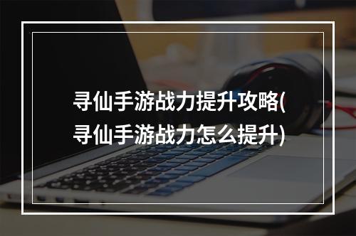 寻仙手游战力提升攻略(寻仙手游战力怎么提升)