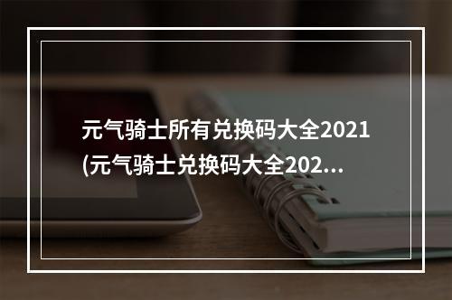 元气骑士所有兑换码大全2021(元气骑士兑换码大全2022 永久可用礼包码一览  )