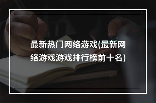 最新热门网络游戏(最新网络游戏游戏排行榜前十名)