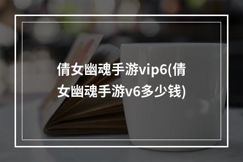 倩女幽魂手游vip6(倩女幽魂手游v6多少钱)