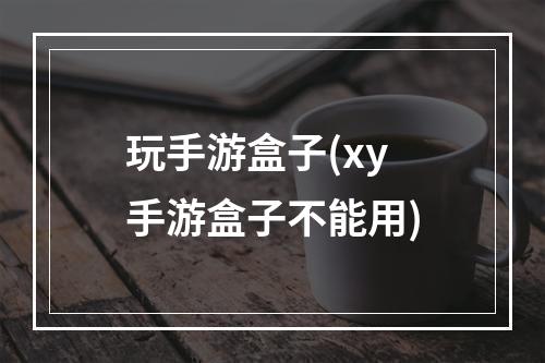 玩手游盒子(xy手游盒子不能用)