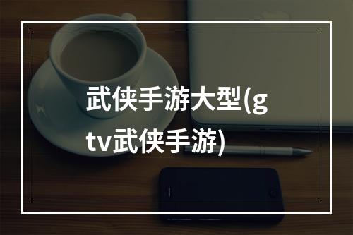 武侠手游大型(gtv武侠手游)