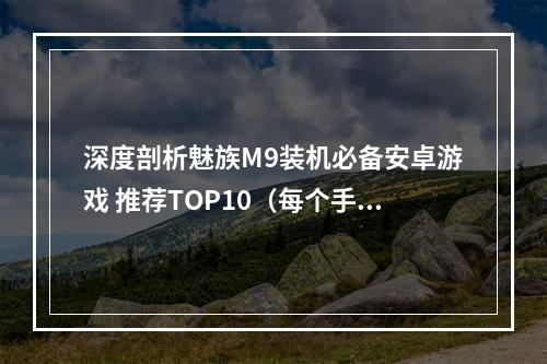 深度剖析魅族M9装机必备安卓游戏 推荐TOP10（每个手游不容错过）(最实用安卓游戏推荐，魅族M9体验必备，这些好玩小游戏让你停不下手！)