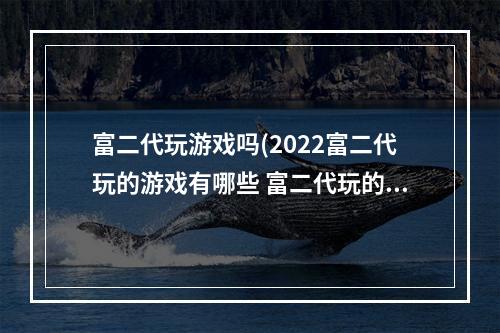 富二代玩游戏吗(2022富二代玩的游戏有哪些 富二代玩的游戏推荐大全  )