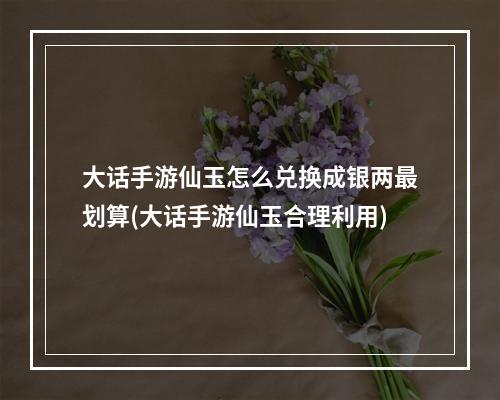 大话手游仙玉怎么兑换成银两最划算(大话手游仙玉合理利用)