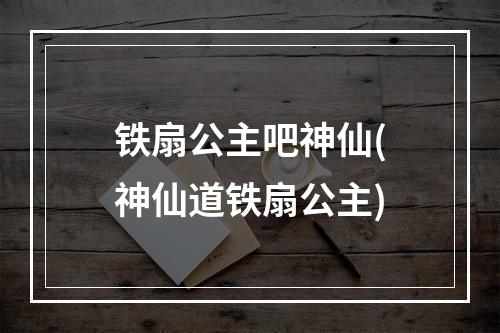 铁扇公主吧神仙(神仙道铁扇公主)