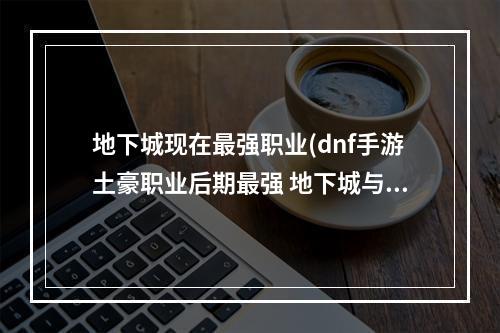 地下城现在最强职业(dnf手游土豪职业后期最强 地下城与勇士手游土豪职业)