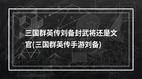 三国群英传刘备封武将还是文官(三国群英传手游刘备)