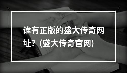 谁有正版的盛大传奇网址？(盛大传奇官网)