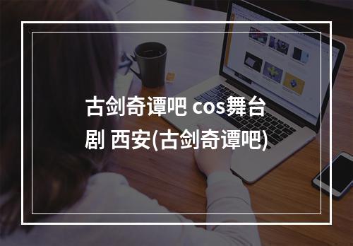 古剑奇谭吧 cos舞台剧 西安(古剑奇谭吧)