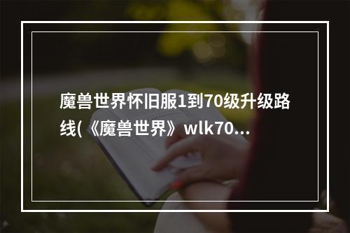 魔兽世界怀旧服1到70级升级路线(《魔兽世界》wlk70 80练级路线, wlk怀旧服70 80去哪练级)