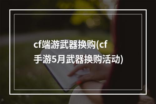 cf端游武器换购(cf手游5月武器换购活动)