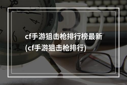 cf手游狙击枪排行榜最新(cf手游狙击枪排行)