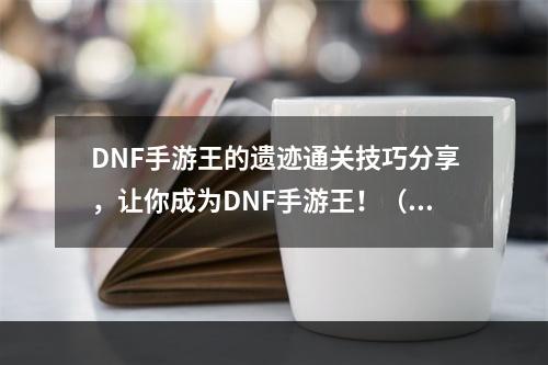 DNF手游王的遗迹通关技巧分享，让你成为DNF手游王！（多图）(DNF手游王的遗迹攻略大公开，打通所有难点！（化繁为简）)