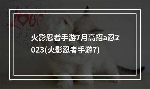 火影忍者手游7月高招a忍2023(火影忍者手游7)