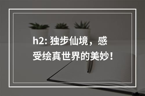 h2: 独步仙境，感受绘真世界的美妙！