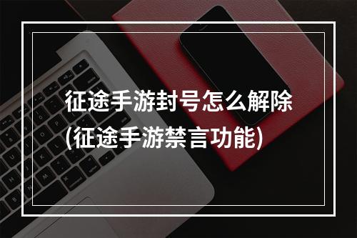 征途手游封号怎么解除(征途手游禁言功能)