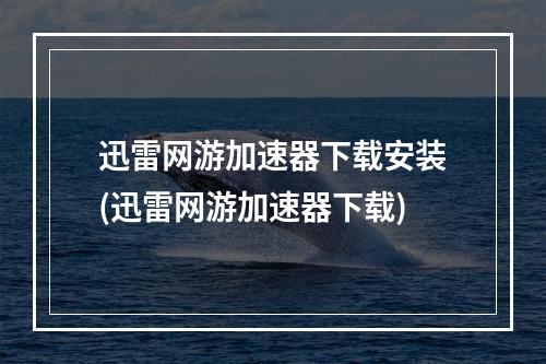 迅雷网游加速器下载安装(迅雷网游加速器下载)