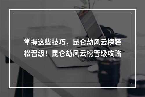 掌握这些技巧，昆仑劫风云榜轻松晋级！昆仑劫风云榜晋级攻略