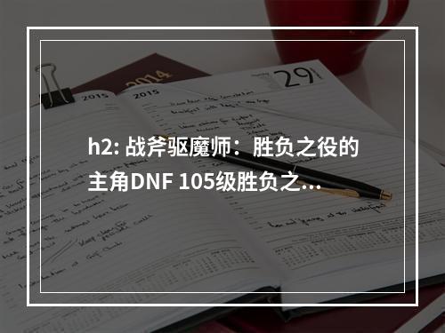 h2: 战斧驱魔师：胜负之役的主角DNF 105级胜负之役战斧驱魔师装备属性详解 机游