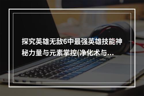 探究英雄无敌6中最强英雄技能神秘力量与元素掌控(净化术与生命能量)