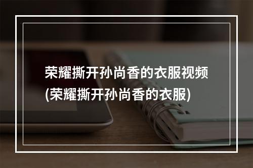 荣耀撕开孙尚香的衣服视频(荣耀撕开孙尚香的衣服)