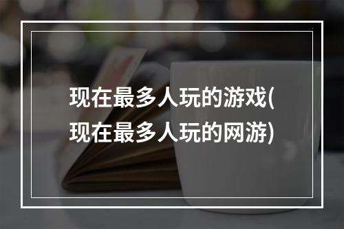 现在最多人玩的游戏(现在最多人玩的网游)