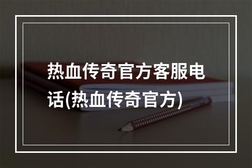 热血传奇官方客服电话(热血传奇官方)