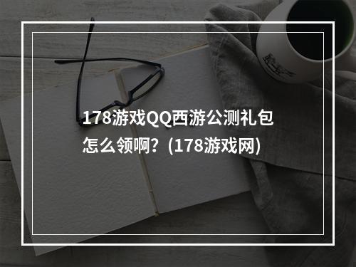 178游戏QQ西游公测礼包怎么领啊？(178游戏网)